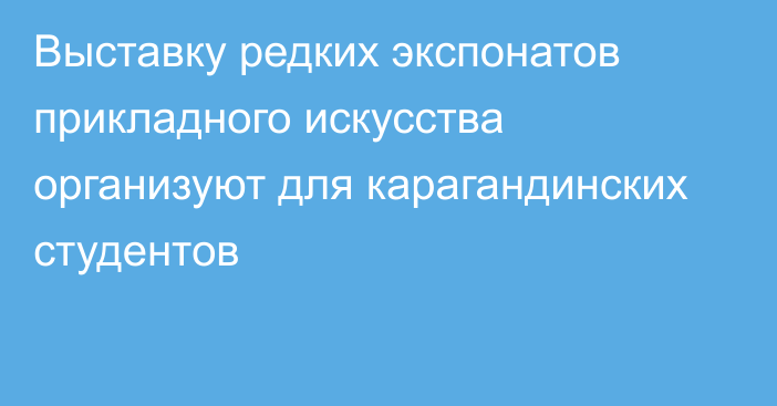 Выставку редких экспонатов прикладного искусства организуют для карагандинских студентов