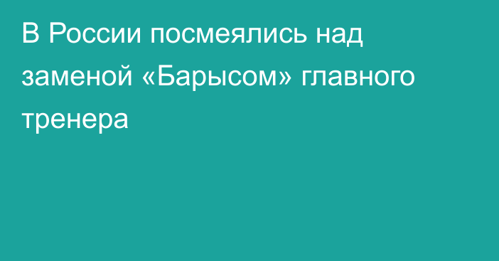 В России посмеялись над заменой «Барысом» главного тренера