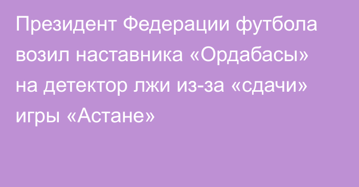 Президент Федерации футбола возил наставника «Ордабасы» на детектор лжи из-за «сдачи» игры «Астане»