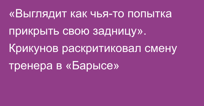 «Выглядит как чья-то попытка прикрыть свою задницу». Крикунов раскритиковал смену тренера в «Барысе»