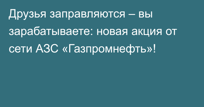 Друзья заправляются – вы зарабатываете: новая акция от сети АЗС «Газпромнефть»!