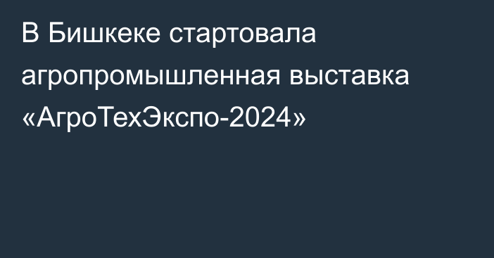 В Бишкеке стартовала агропромышленная выставка «АгроТехЭкспо-2024»