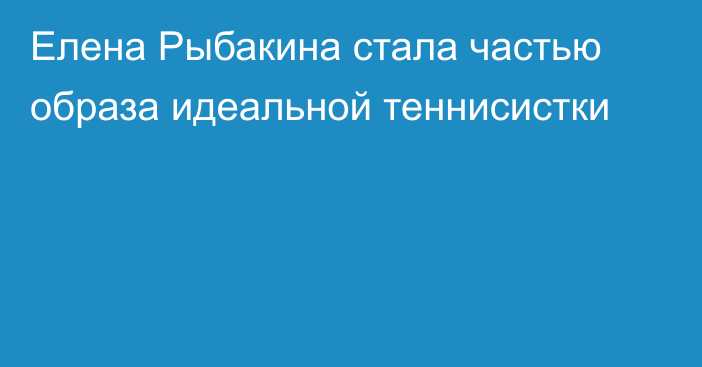 Елена Рыбакина стала частью образа идеальной теннисистки