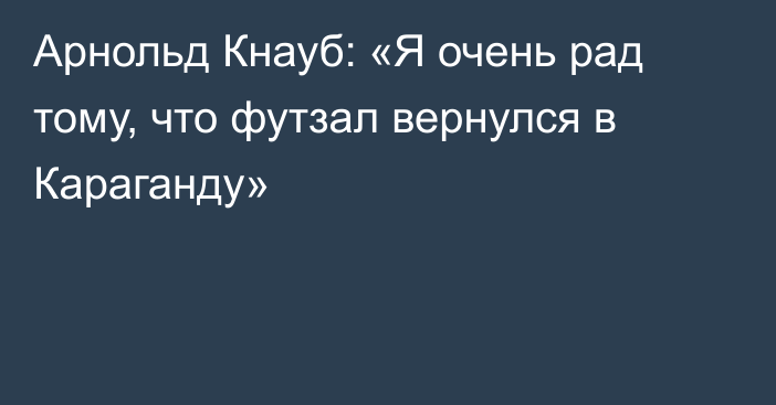 Арнольд Кнауб: «Я очень рад тому, что футзал вернулся в Караганду»