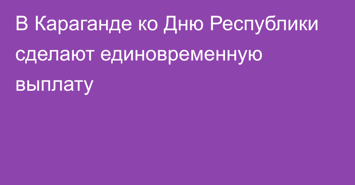 В Караганде ко Дню Республики сделают единовременную выплату