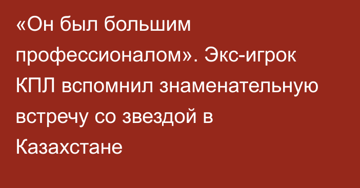 «Он был большим профессионалом». Экс-игрок КПЛ вспомнил знаменательную встречу со звездой в Казахстане