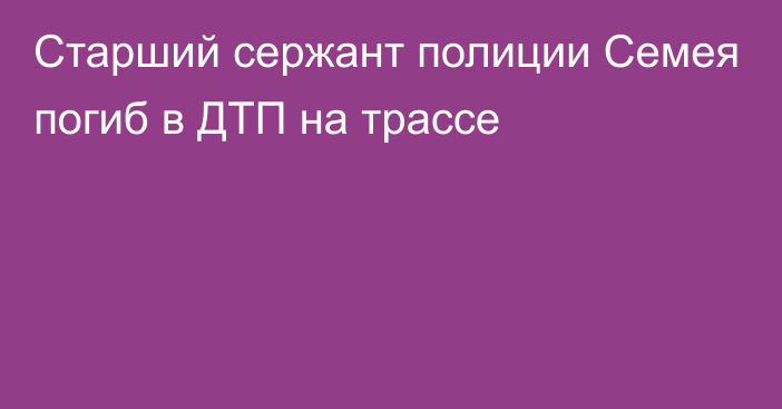 Старший сержант полиции Семея погиб в ДТП на трассе