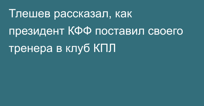 Тлешев рассказал, как президент КФФ поставил своего тренера в клуб КПЛ