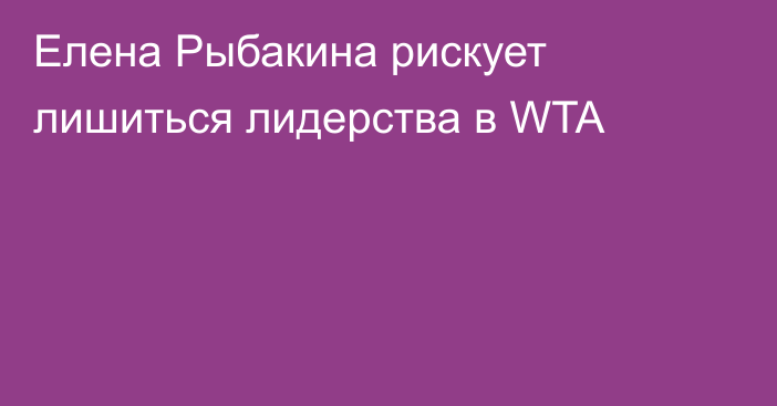 Елена Рыбакина рискует лишиться лидерства в WTA