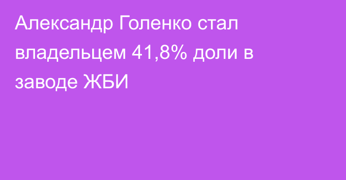 Александр Голенко стал владельцем 41,8% доли в заводе ЖБИ