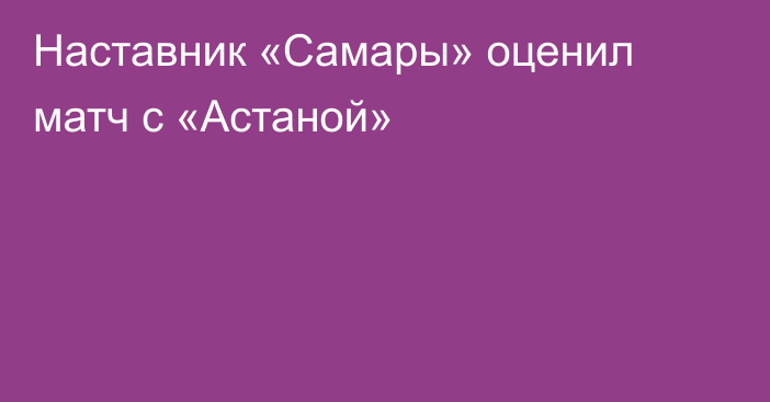 Наставник «Самары» оценил матч с «Астаной»