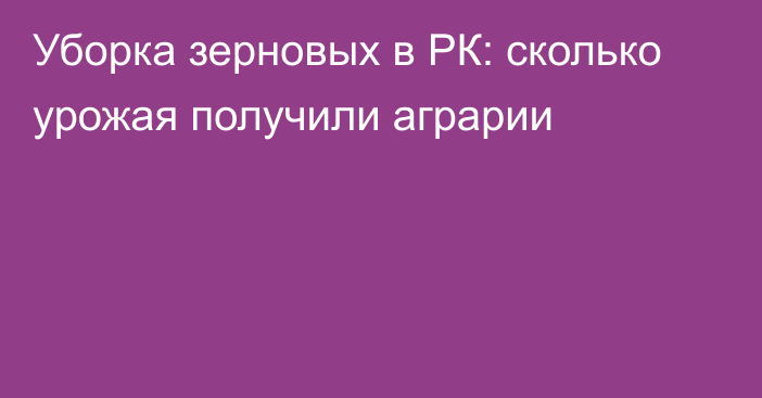 Уборка зерновых в РК: сколько урожая получили аграрии