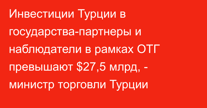 Инвестиции Турции в государства-партнеры и наблюдатели в рамках ОТГ превышают $27,5 млрд, - министр торговли Турции