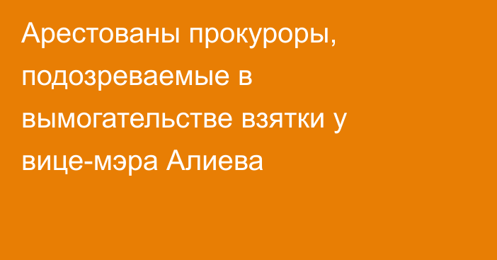 Арестованы прокуроры, подозреваемые в вымогательстве взятки у вице-мэра Алиева