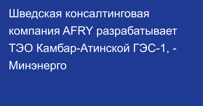 Шведская консалтинговая компания AFRY разрабатывает ТЭО Камбар-Атинской ГЭС-1, - Минэнерго