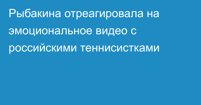 Рыбакина отреагировала на эмоциональное видео с российскими теннисистками