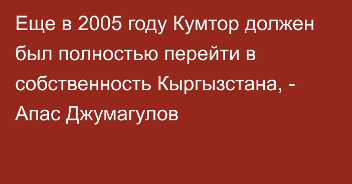 Еще в 2005 году Кумтор должен был полностью перейти в собственность Кыргызстана, - Апас Джумагулов