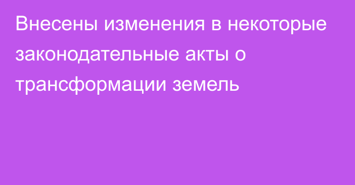 Внесены изменения в некоторые законодательные акты о трансформации земель