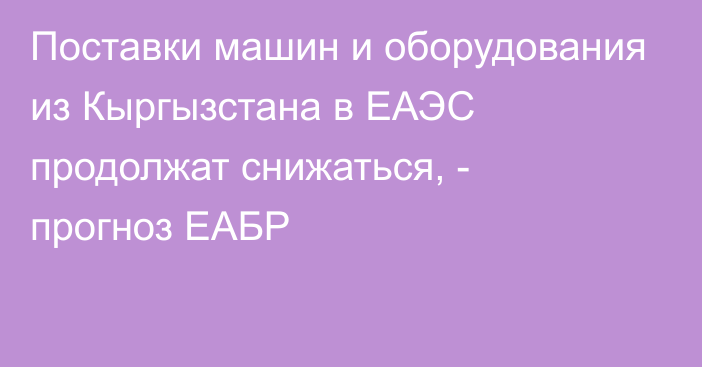 Поставки машин и оборудования из Кыргызстана в ЕАЭС продолжат снижаться, - прогноз ЕАБР