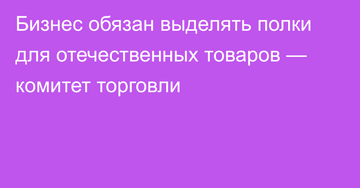 Бизнес обязан выделять полки для отечественных товаров — комитет торговли