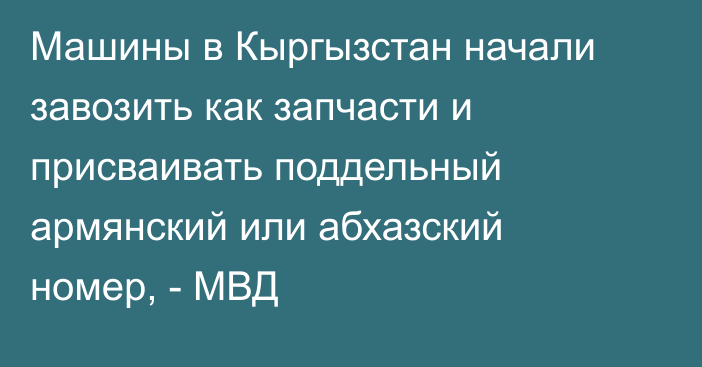 Машины в Кыргызстан начали завозить как запчасти и присваивать поддельный армянский или абхазский номер, - МВД