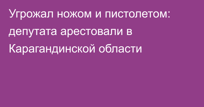 Угрожал ножом и пистолетом: депутата арестовали в Карагандинской области