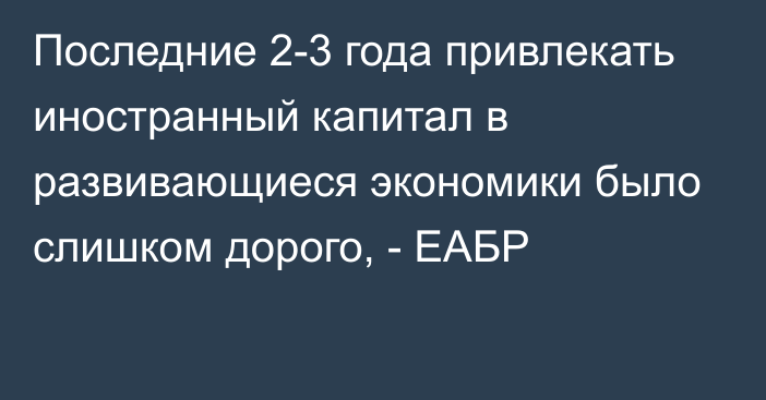 Последние 2-3 года привлекать иностранный капитал в развивающиеся экономики было слишком дорого, - ЕАБР