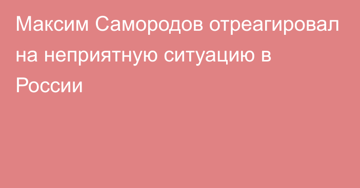 Максим Самородов отреагировал на неприятную ситуацию в России