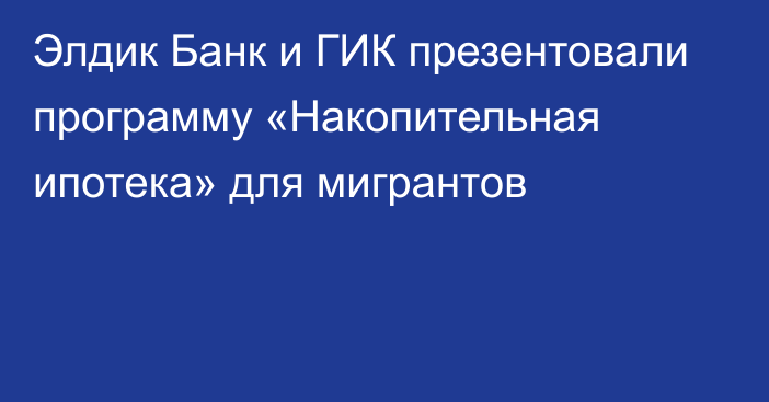 Элдик Банк и ГИК презентовали программу «Накопительная ипотека» для мигрантов