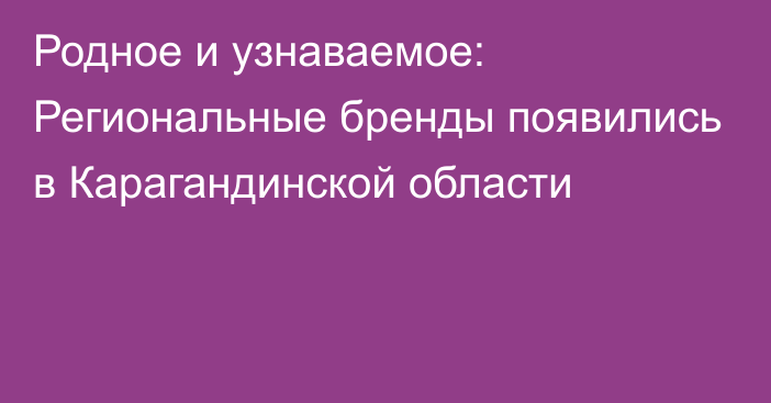 Родное и узнаваемое: Региональные бренды появились в Карагандинской области