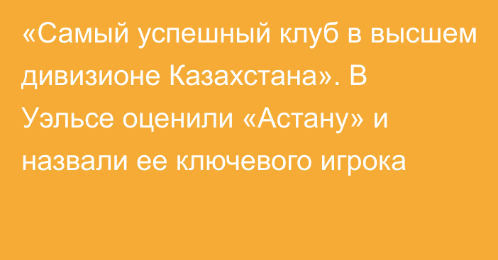 «Самый успешный клуб в высшем дивизионе Казахстана». В Уэльсе оценили «Астану» и назвали ее ключевого игрока