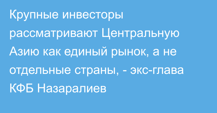 Крупные инвесторы рассматривают Центральную Азию как единый рынок, а не отдельные страны, - экс-глава КФБ Назаралиев 