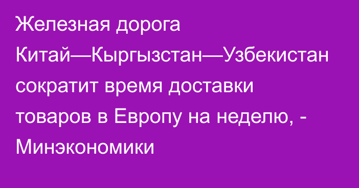 Железная дорога Китай—Кыргызстан—Узбекистан сократит время доставки товаров в Европу на неделю, - Минэкономики