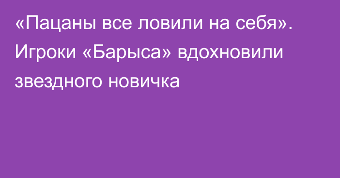 «Пацаны все ловили на себя». Игроки «Барыса» вдохновили звездного новичка