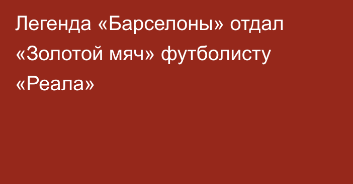 Легенда «Барселоны» отдал «Золотой мяч» футболисту «Реала»