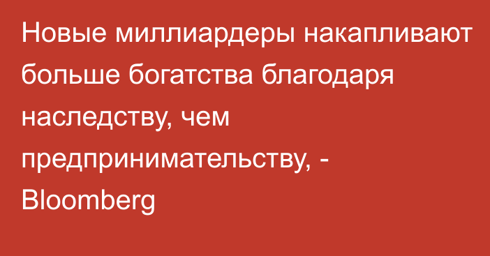 Новые миллиардеры накапливают больше богатства благодаря наследству, чем предпринимательству, - Bloomberg