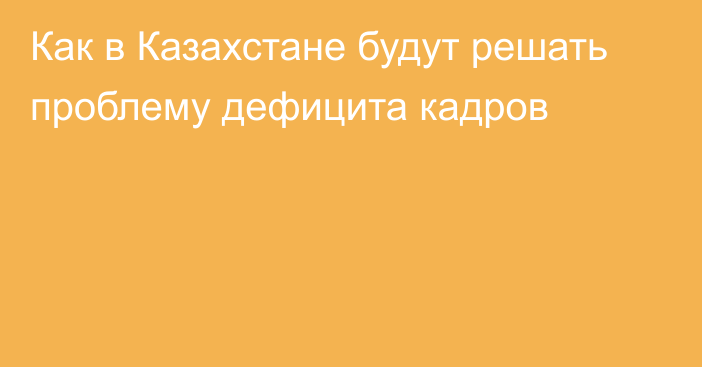 Как в Казахстане будут решать проблему дефицита кадров