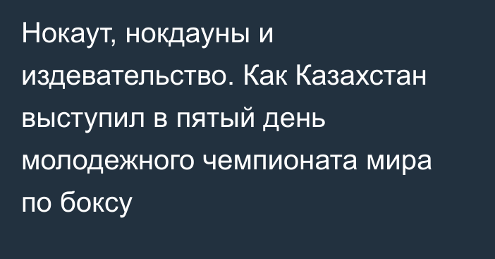 Нокаут, нокдауны и издевательство. Как Казахстан выступил в пятый день молодежного чемпионата мира по боксу