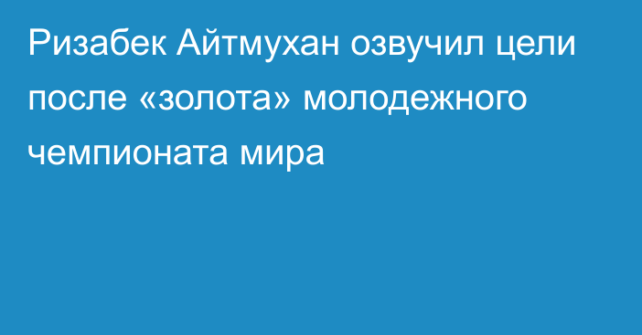 Ризабек Айтмухан озвучил цели после «золота» молодежного чемпионата мира