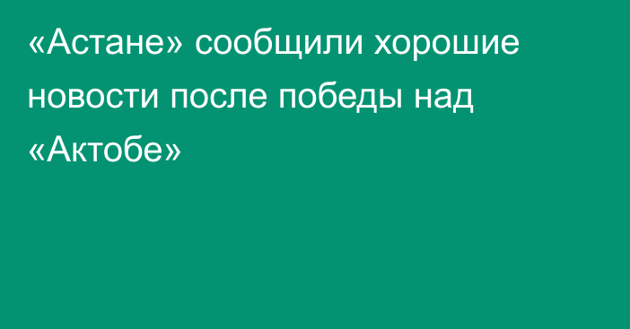 «Астане» сообщили хорошие новости после победы над «Актобе»