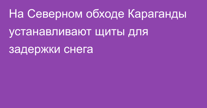 На Северном обходе Караганды устанавливают щиты для задержки снега