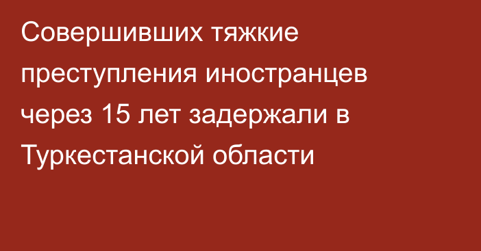 Совершивших тяжкие преступления иностранцев через 15 лет задержали в Туркестанской области