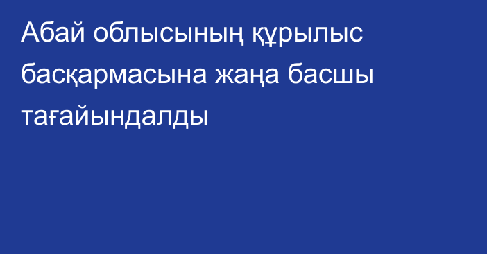 Абай облысының құрылыс басқармасына жаңа басшы тағайындалды