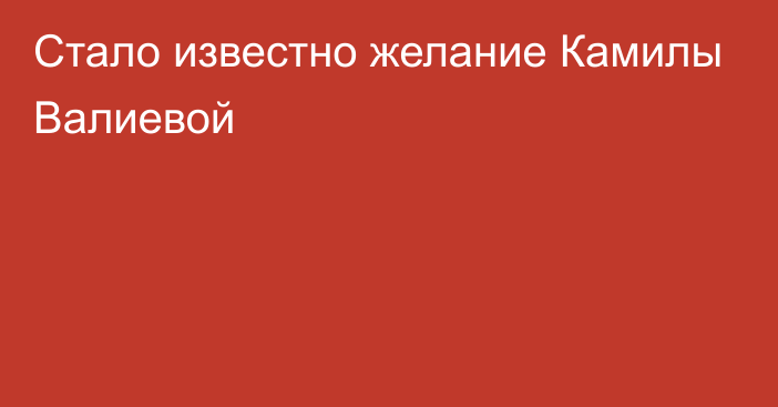 Стало известно желание Камилы Валиевой