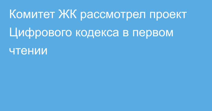 Комитет ЖК рассмотрел проект Цифрового кодекса в первом чтении