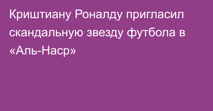 Криштиану Роналду пригласил скандальную звезду футбола в «Аль-Наср»