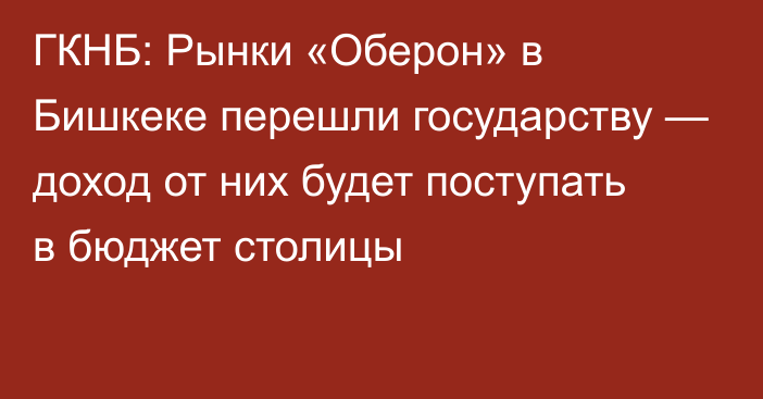 ГКНБ: Рынки «Оберон» в Бишкеке перешли государству — доход от них будет поступать в бюджет столицы