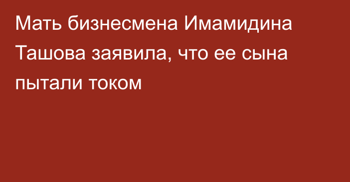 Мать бизнесмена Имамидина Ташова заявила, что ее сына пытали током