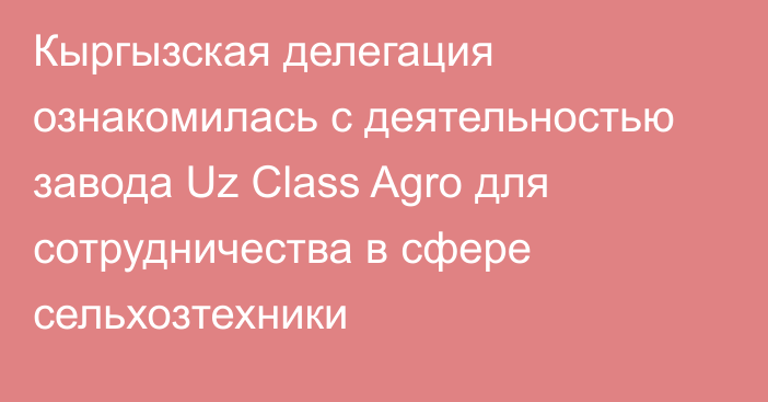 Кыргызская делегация ознакомилась с деятельностью завода Uz Class Agro для сотрудничества в сфере сельхозтехники