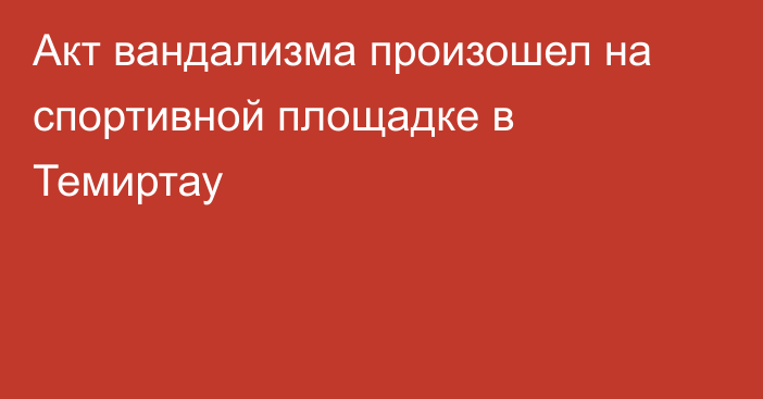 Акт вандализма произошел на спортивной площадке в Темиртау